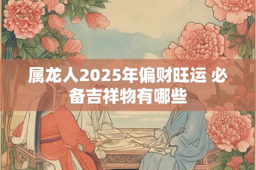 属龙人2025年偏财旺运 必备吉祥物有哪些