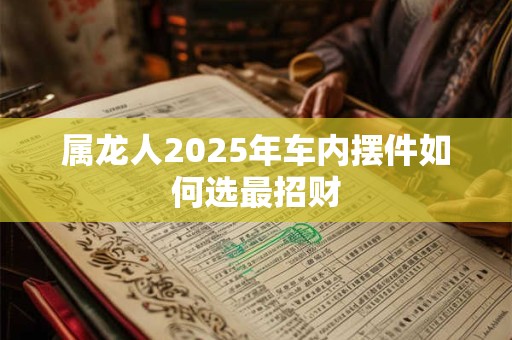 属龙人2025年车内摆件如何选最招财