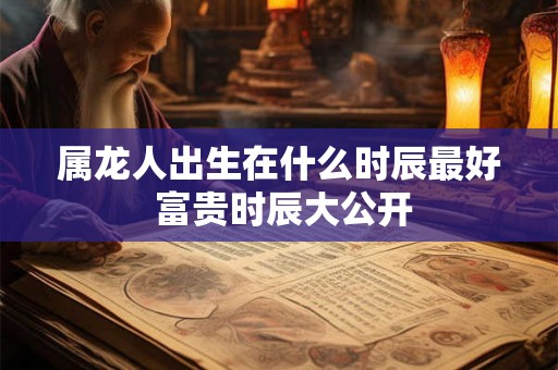 属龙人出生在什么时辰最好 富贵时辰大公开