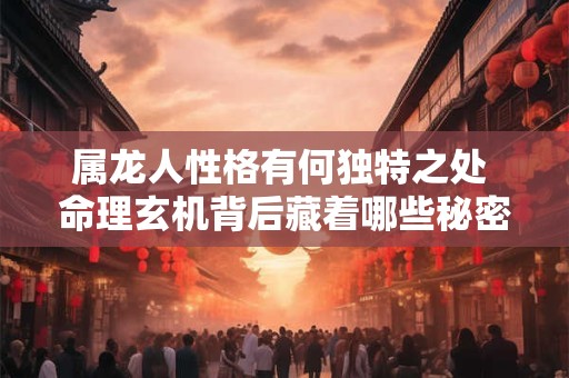 属龙人性格有何独特之处 命理玄机背后藏着哪些秘密