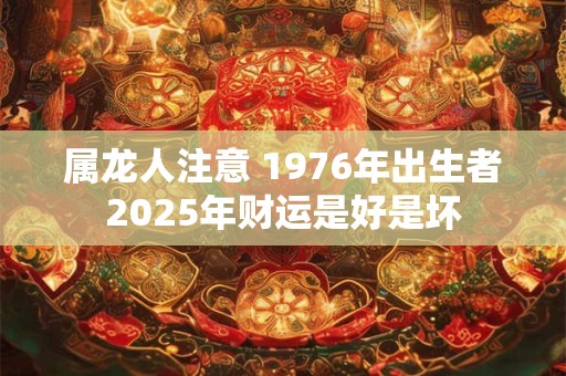 属龙人注意 1976年出生者2025年财运是好是坏