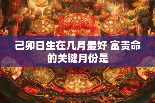 己卯日生在几月最好 富贵命的关键月份是