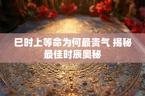 巳时上等命为何最贵气 揭秘最佳时辰奥秘