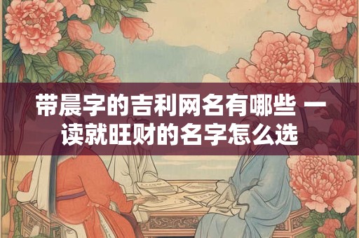 带晨字的吉利网名有哪些 一读就旺财的名字怎么选