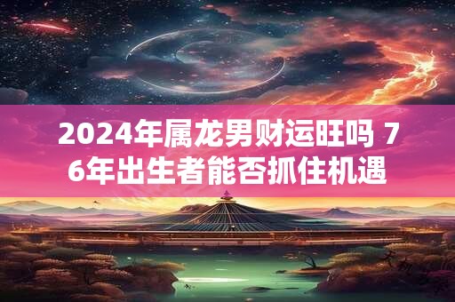2024年属龙男财运旺吗 76年出生者能否抓住机遇