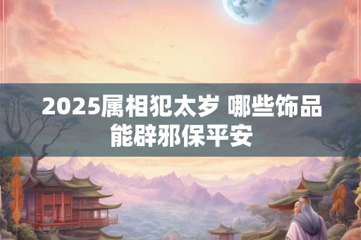 2025属相犯太岁 哪些饰品能辟邪保平安