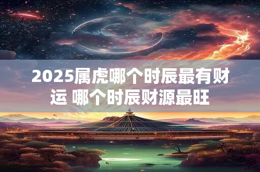 2025属虎哪个时辰最有财运 哪个时辰财源最旺