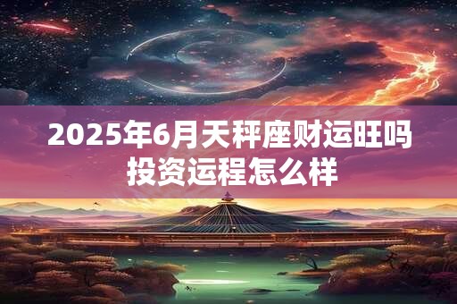 2025年6月天秤座财运旺吗 投资运程怎么样