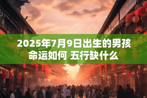2025年7月9日出生的男孩命运如何 五行缺什么