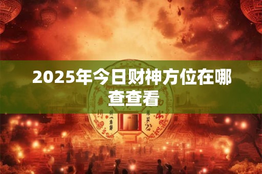 2025年今日财神方位何时最旺 吉时准确查询步骤