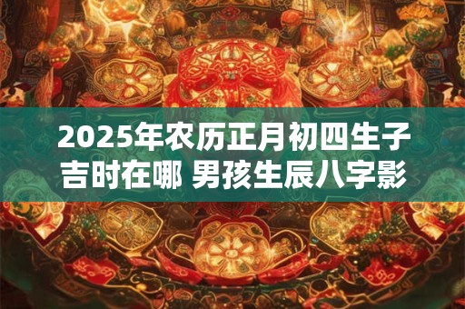 2025年农历正月初四生子吉时在哪 男孩生辰八字影响大吗