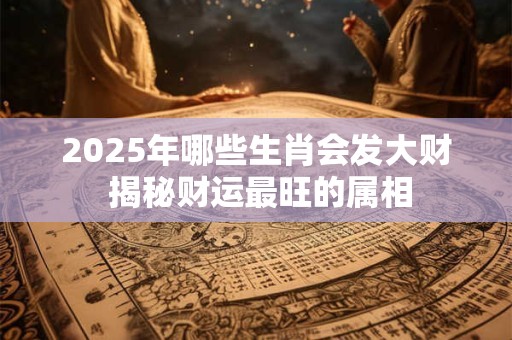 2025年哪些生肖会发大财 揭秘财运最旺的属相