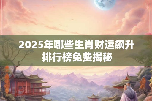 2025年哪些生肖财运飙升 排行榜免费揭秘