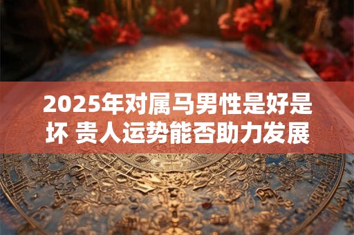 2025年对属马男性是好是坏 贵人运势能否助力发展