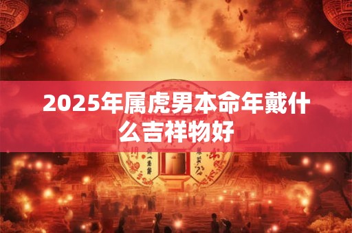 2025年属虎男士本命年运势怎样 需要注意哪些方面