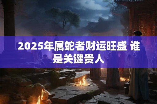 2025年属蛇者财运旺盛 谁是关键贵人