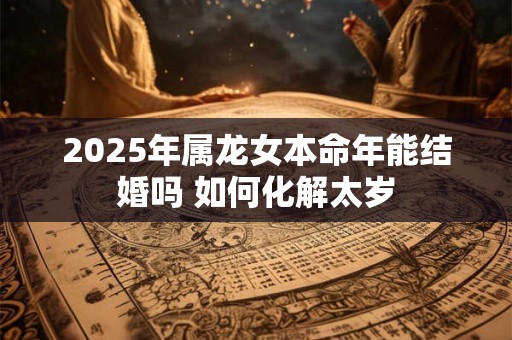 2025年属龙女本命年能结婚吗 如何化解太岁