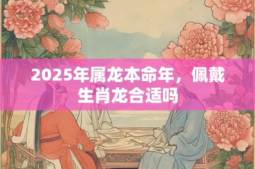 2025年属龙本命年，佩戴生肖龙合适吗