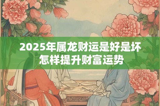 2025年属龙财运是好是坏 怎样提升财富运势