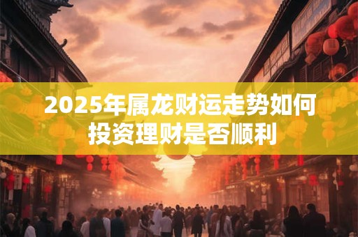 2025年属龙财运走势如何 投资理财是否顺利