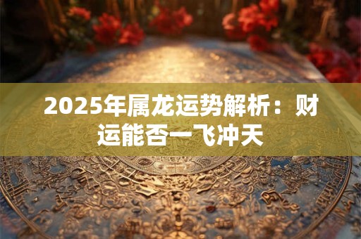 2025年属龙运势解析：财运能否一飞冲天
