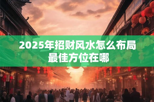 2025年招财风水怎么布局 最佳方位在哪