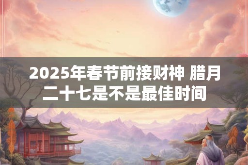 2025年春节前接财神 腊月二十七是不是最佳时间