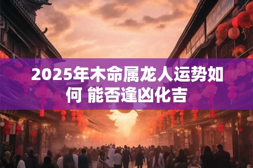 2025年木命属龙人运势如何 能否逢凶化吉