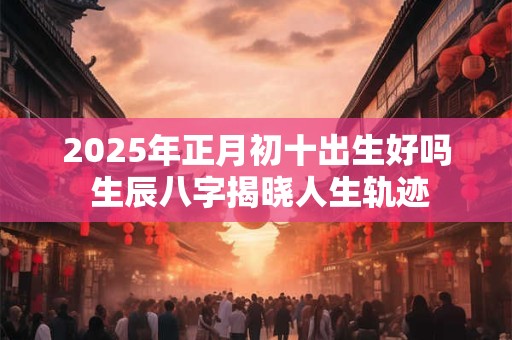 2025年正月初十出生好吗 生辰八字揭晓人生轨迹