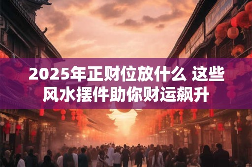 2025年正财位放什么 这些风水摆件助你财运飙升
