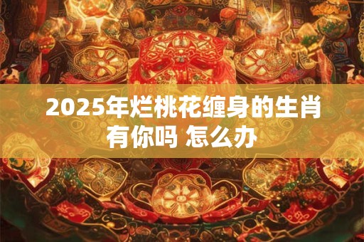 2025年烂桃花缠身的生肖有你吗 怎么办