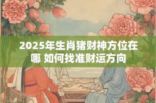 2025年生肖猪财神方位在哪 如何找准财运方向