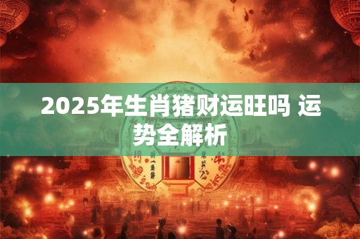 2025年生肖猪财运旺吗 运势全解析