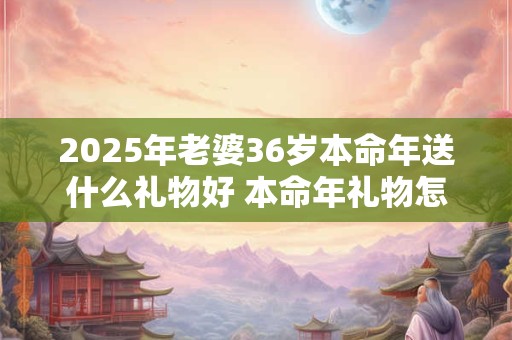 2025年老婆36岁本命年送什么礼物好 本命年礼物怎么选
