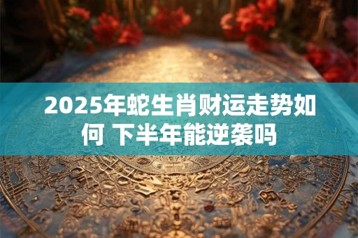 2025年蛇生肖财运走势如何 下半年能逆袭吗