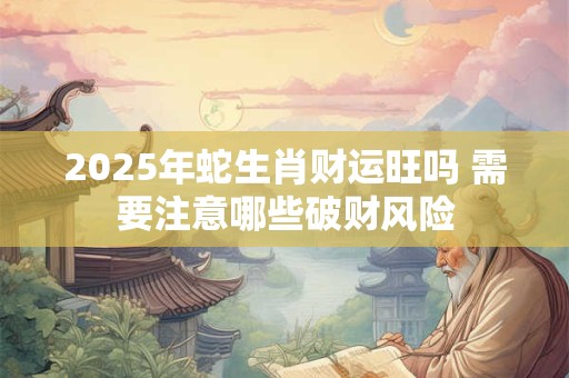 2025年蛇生肖财运旺吗 需要注意哪些破财风险