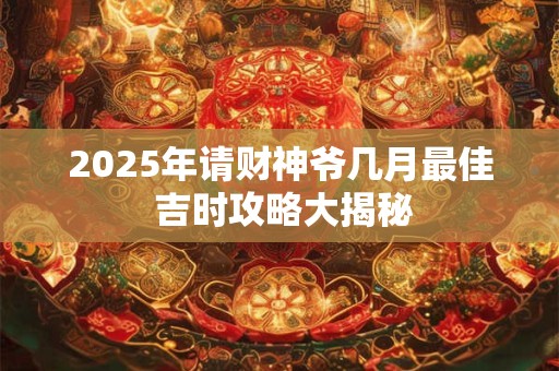 2025年请财神爷几月最佳 吉时攻略大揭秘