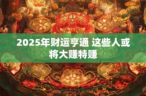 2025年财运亨通 这些人或将大赚特赚