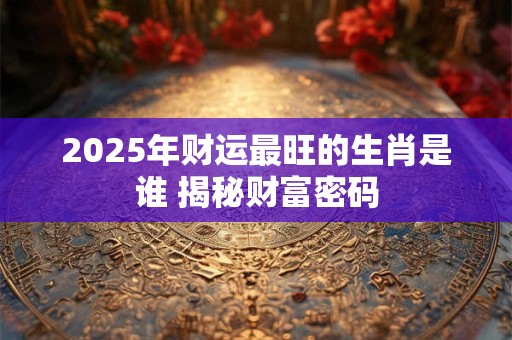 2025年财运最旺的生肖是谁 揭秘财富密码