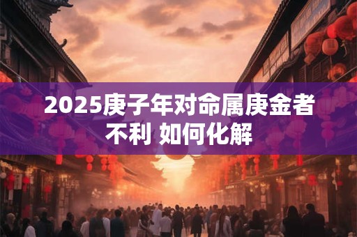 2025庚子年对命属庚金者不利 如何化解