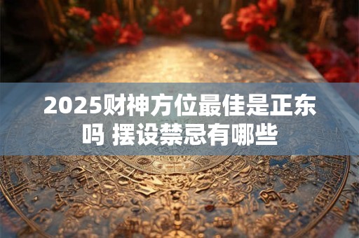 2025财神方位最佳是正东吗 摆设禁忌有哪些
