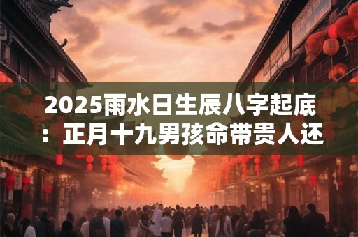 2025雨水日生辰八字起底：正月十九男孩命带贵人还是劫煞