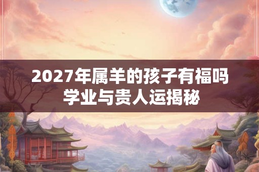 2027年属羊的孩子有福吗 学业与贵人运揭秘