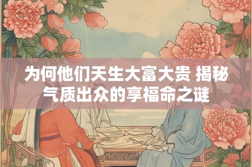 为何他们天生大富大贵 揭秘气质出众的享福命之谜 为何他们天生大富大贵 揭秘气质出众的享福命之谜
