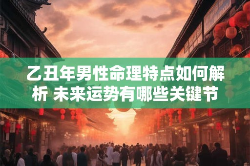 乙丑年男性命理特点如何解析 未来运势有哪些关键节点