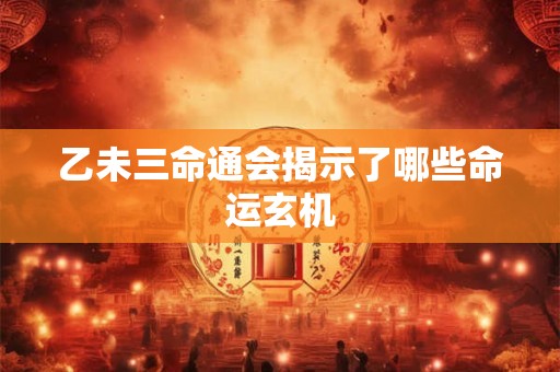 乙未三命通会揭示了哪些命运玄机