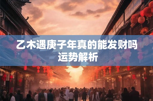 乙木遇庚子年真的能发财吗 运势解析