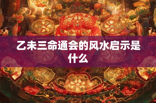 乙未三命通会的风水启示是什么