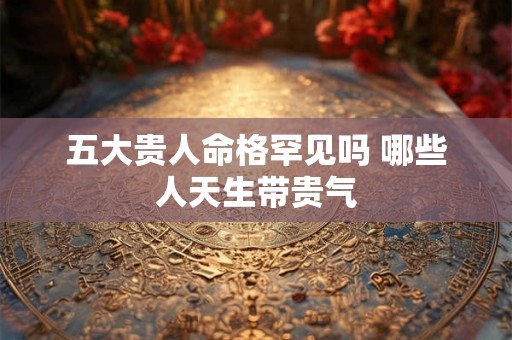 五大贵人命格罕见吗 哪些人天生带贵气
