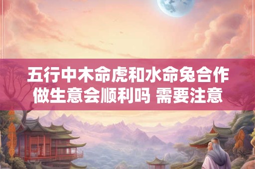 五行中木命虎和水命兔合作做生意会顺利吗 需要注意什么